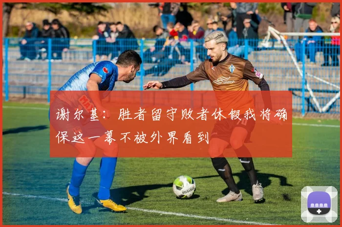 谢尔基：胜者留守败者休假我将确保这一幕不被外界看到