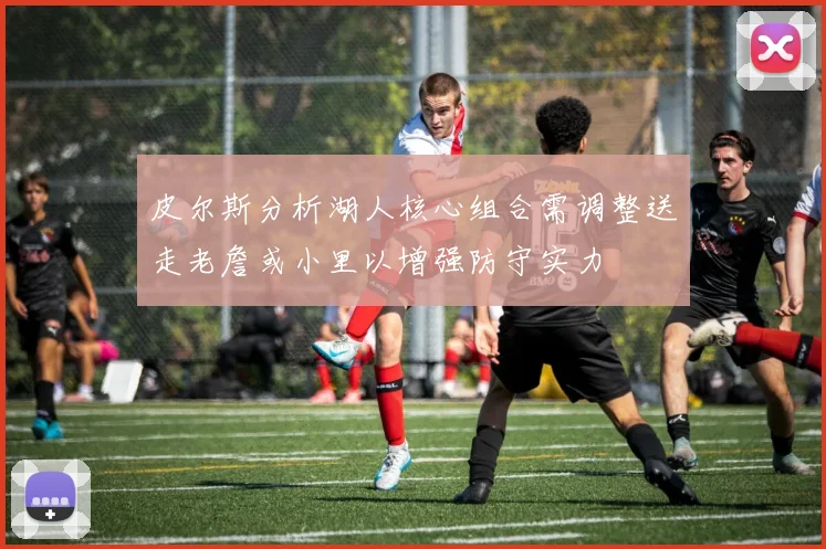 皮尔斯分析湖人核心组合需调整送走老詹或小里以增强防守实力