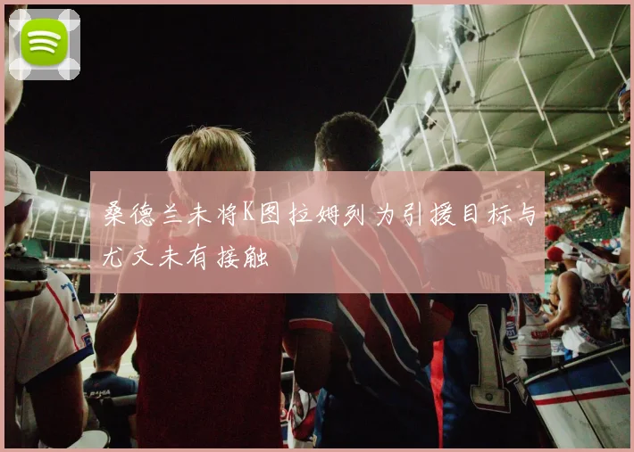桑德兰未将K图拉姆列为引援目标与尤文未有接触