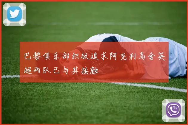 巴黎俱乐部积极追求阿克利乌舍英超两队已与其接触