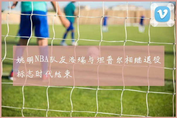 姚明NBA队友洛瑞与坦普尔相继退役标志时代结束