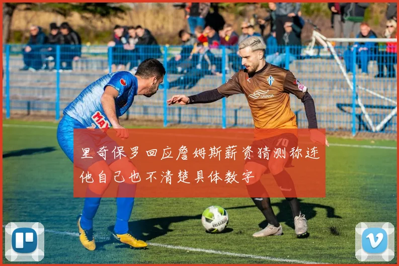 里奇保罗回应詹姆斯薪资猜测称连他自己也不清楚具体数字