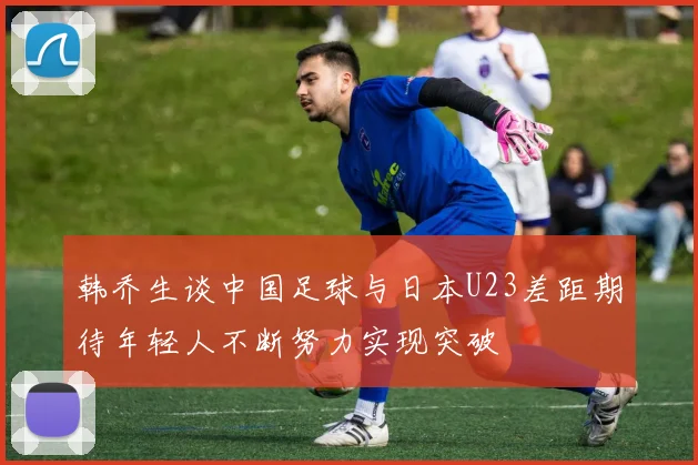 韩乔生谈中国足球与日本U23差距期待年轻人不断努力实现突破
