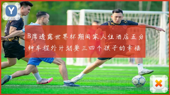 B席透露世界杯期间家人住酒店五分钟车程外计划要三四个孩子的幸福生活