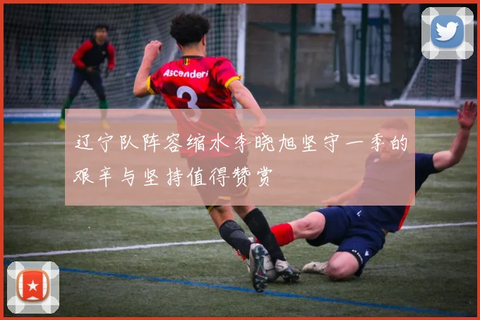 辽宁队阵容缩水李晓旭坚守一季的艰辛与坚持值得赞赏