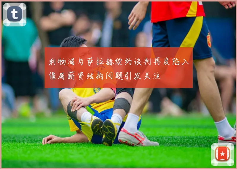 利物浦与萨拉赫续约谈判再度陷入僵局薪资结构问题引发关注