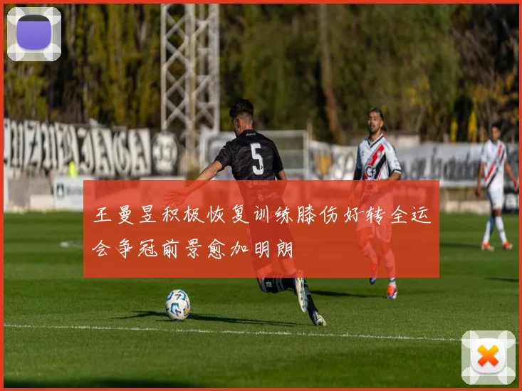 王曼昱积极恢复训练膝伤好转全运会争冠前景愈加明朗