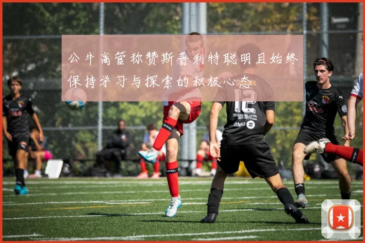公牛高管称赞斯普利特聪明且始终保持学习与探索的积极心态