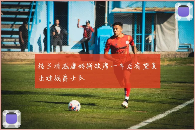 格兰特威廉姆斯缺席一年后有望复出迎战爵士队