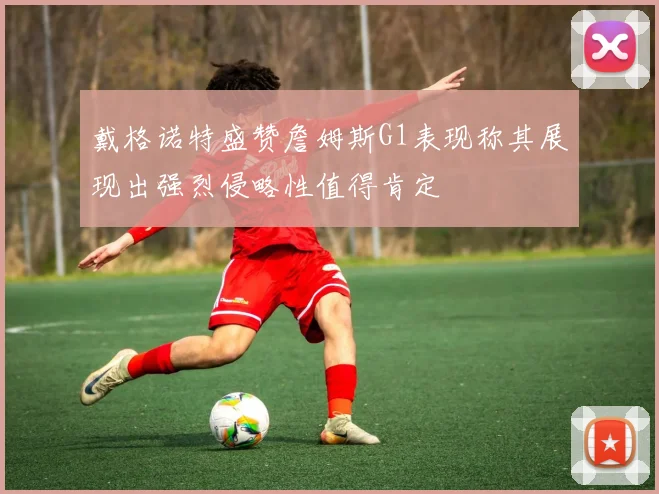 戴格诺特盛赞詹姆斯G1表现称其展现出强烈侵略性值得肯定