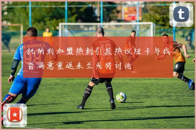 托纳利加盟热刺引发热议纽卡与我皆满意重返米兰或将讨论