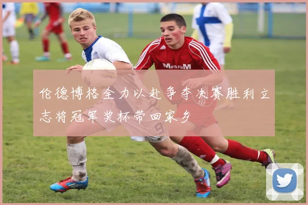 伦德博格全力以赴争夺决赛胜利立志将冠军奖杯带回家乡