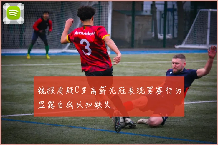 镜报质疑C罗高薪无冠表现罢赛行为显露自我认知缺失