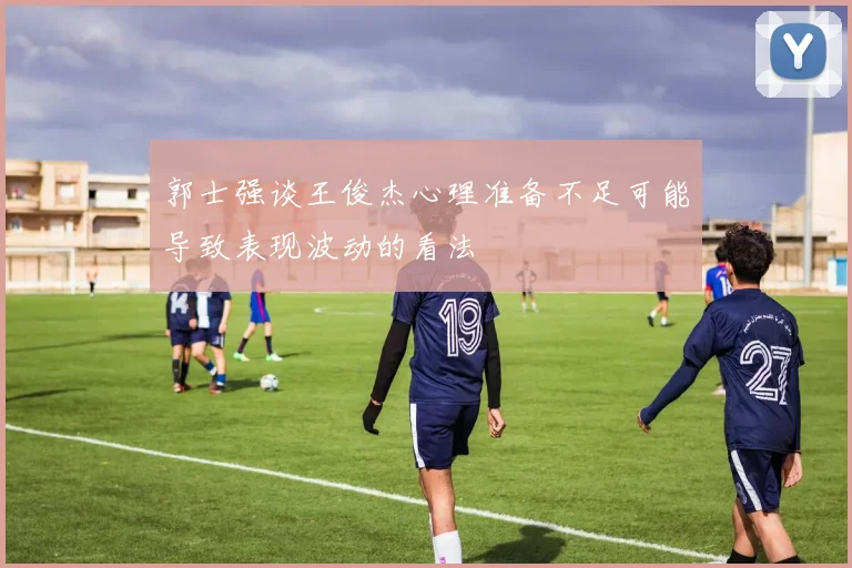 郭士强谈王俊杰心理准备不足可能导致表现波动的看法