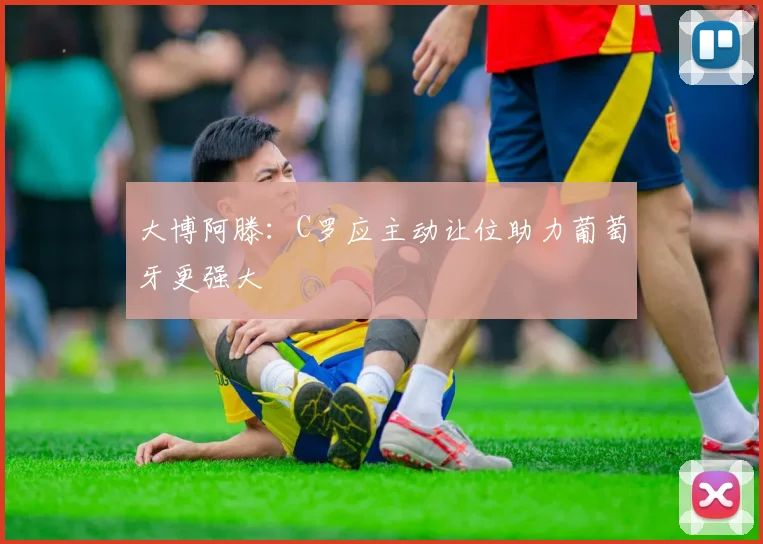 大博阿滕：C罗应主动让位助力葡萄牙更强大