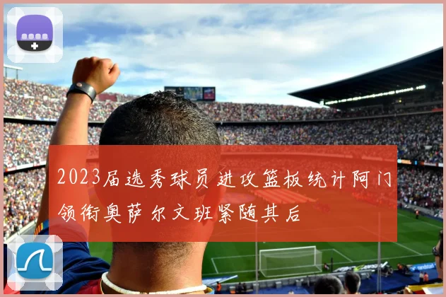 2023届选秀球员进攻篮板统计阿门领衔奥萨尔文班紧随其后