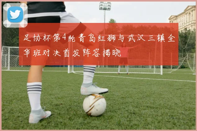 足协杯第4轮青岛红狮与武汉三镇全华班对决首发阵容揭晓