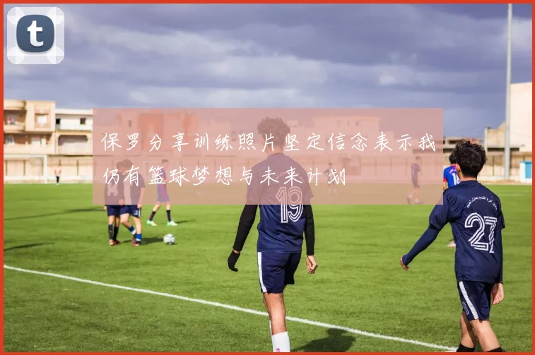 保罗分享训练照片坚定信念表示我仍有篮球梦想与未来计划