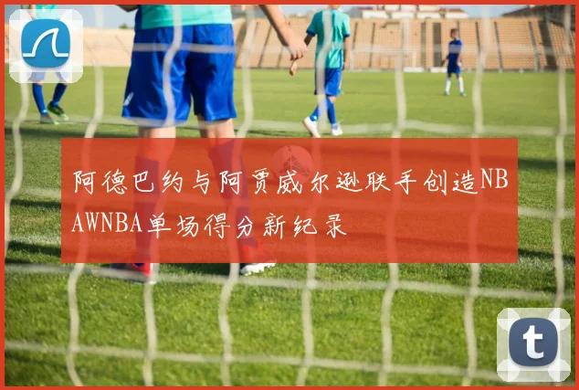 阿德巴约与阿贾威尔逊联手创造NBAWNBA单场得分新纪录