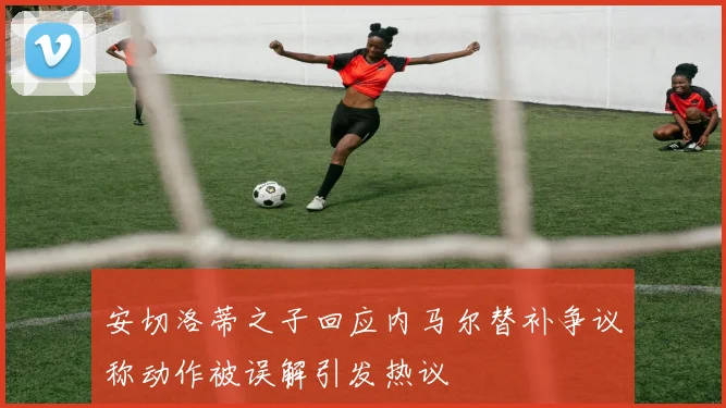 安切洛蒂之子回应内马尔替补争议称动作被误解引发热议