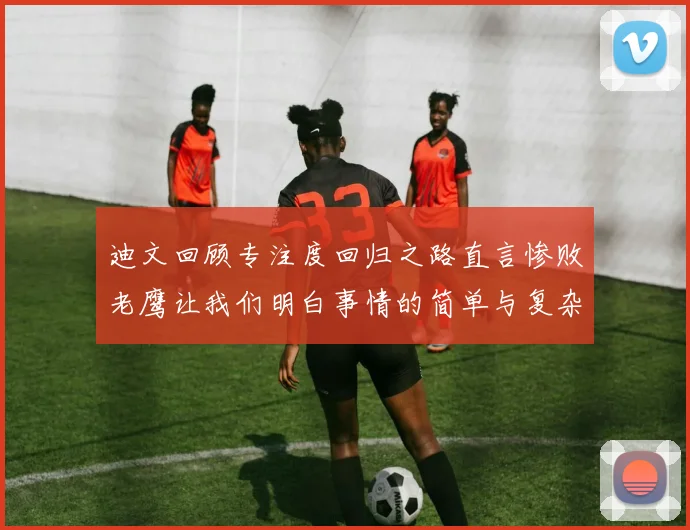 迪文回顾专注度回归之路直言惨败老鹰让我们明白事情的简单与复杂