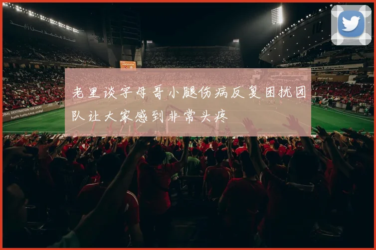 老里谈字母哥小腿伤病反复困扰团队让大家感到非常头疼