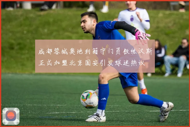 成都蓉城奥地利籍守门员教练汉斯正式加盟北京国安引发球迷热议