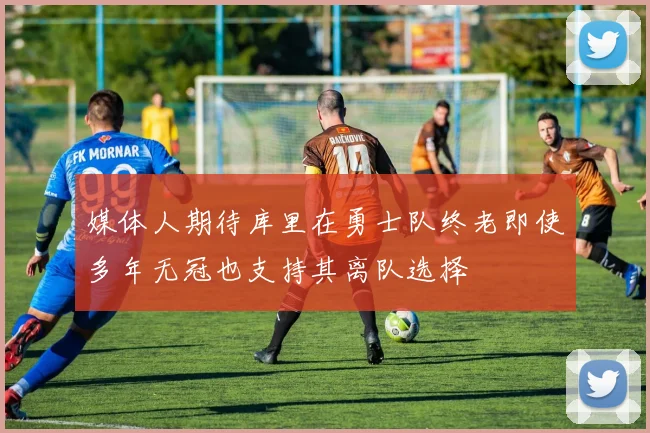 媒体人期待库里在勇士队终老即使多年无冠也支持其离队选择