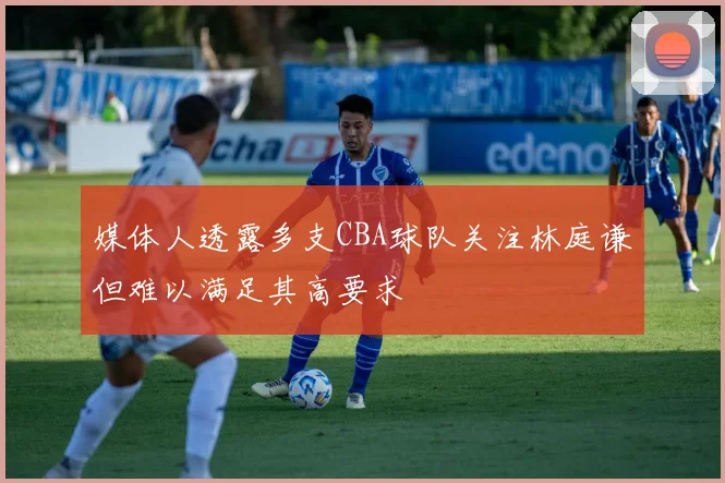 媒体人透露多支CBA球队关注林庭谦但难以满足其高要求