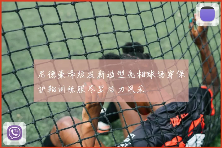 尼德豪泽短发新造型亮相球场穿保护靴训练服尽显活力风采