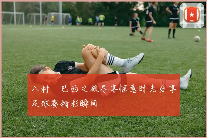 八村塁巴西之旅尽享惬意时光分享足球赛精彩瞬间