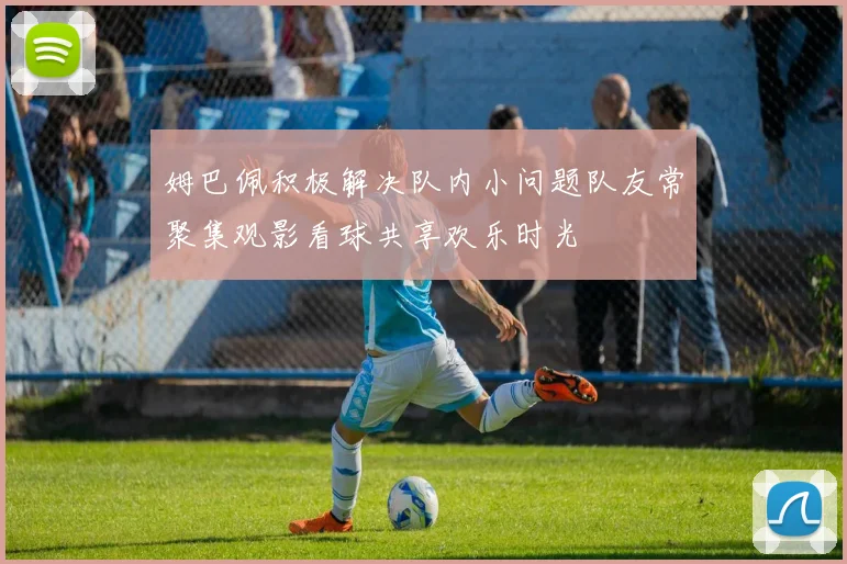 姆巴佩积极解决队内小问题队友常聚集观影看球共享欢乐时光