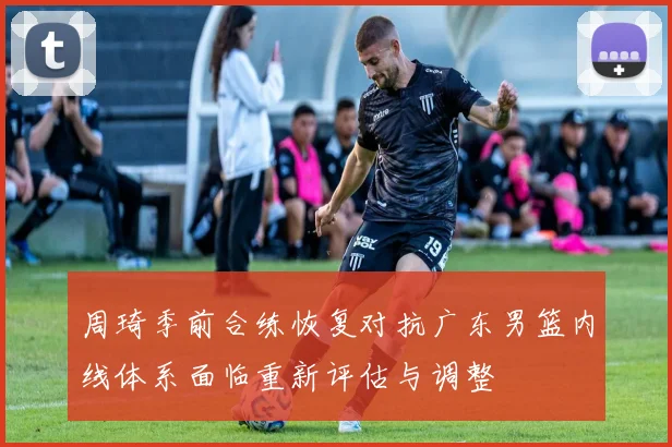 周琦季前合练恢复对抗广东男篮内线体系面临重新评估与调整