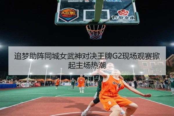 追梦助阵同城女武神对决王牌G2现场观赛掀起主场热潮 - hth